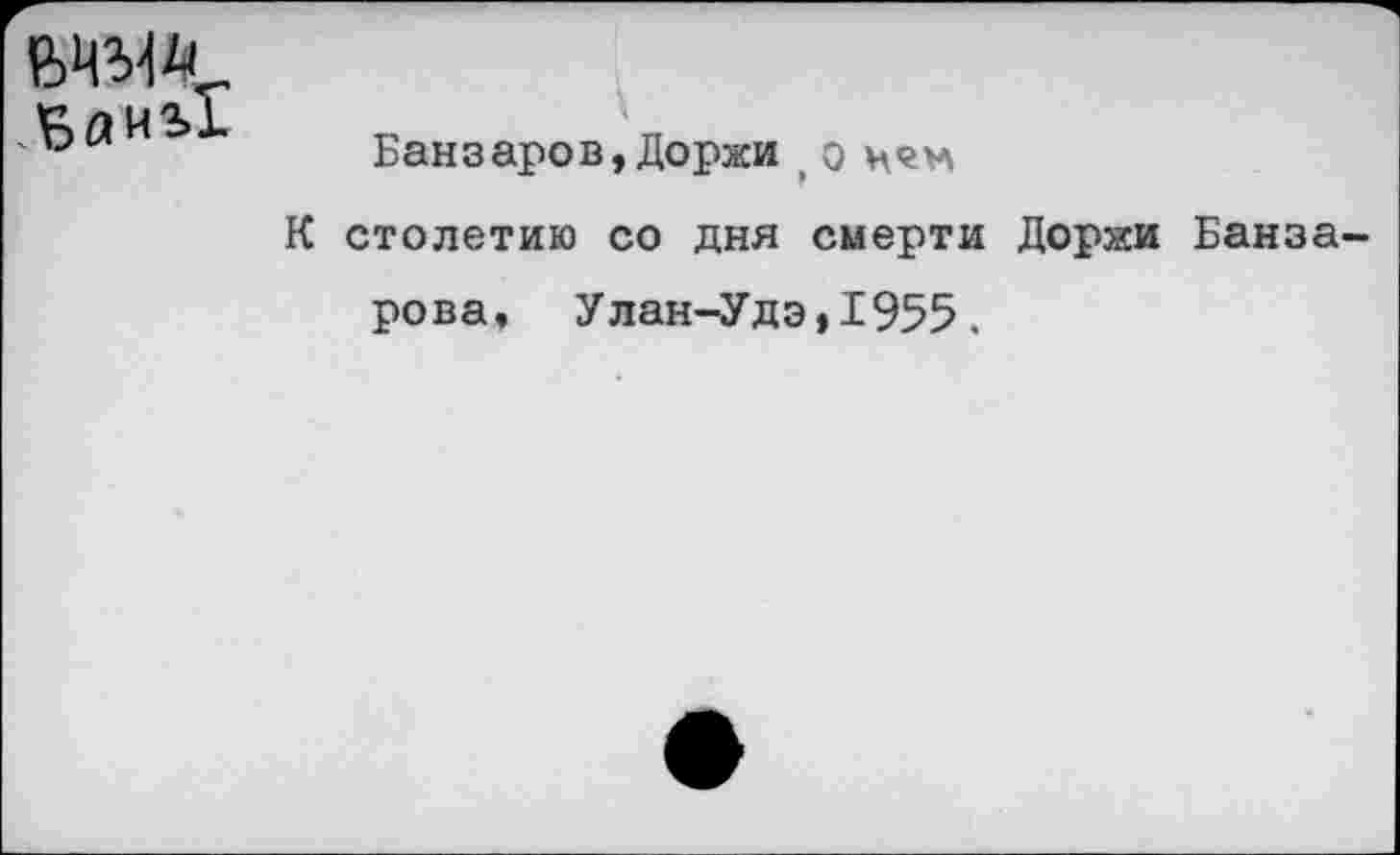 ﻿
Банзаров,Доржи о цен
К столетию со дня смерти Доржи Банза-рова, Улан-Удэ,1955.